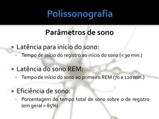  Latência para início do sono:
• Tempo de início do registro ao início do sono (< 30 min.)
 Latência do sono REM:
• Tempo de início do sono ao primeiro REM (70 a 120 min.)
 Eficiência de sono:
• Porcentagem do tempo total de sono sobre o de registro
(em geral > 85%)
Parâmetros de sono
 