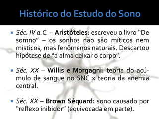  Séc. IV a.C. – Aristóteles: escreveu o livro “De
somno” – os sonhos não são míticos nem
místicos, mas fenômenos naturais. Descartou
hipótese de “a alma deixar o corpo”.
 Séc. XX – Willis e Morgagni: teoria do acú-
mulo de sangue no SNC x teoria da anemia
central.
 Séc. XX – Brown Séquard: sono causado por
“reflexo inibidor” (equivocada em parte).
 