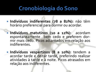  Indivíduos indiferentes (78 a 82%): não têm
horário preferencial para dormir ou acordar.
 Indivíduos matutinos (10 a 12%): acordam
espontaneamente bem cedo e preferem dor-
mir mais cedo. Picos adiantados em relação aos
indiferentes.
 Indivíduos vespertinos (8 a 10%): tendem a
acordar tarde e deitar tarde, preferindo realizar
atividades à tarde e à noite. Picos atrasados em
relação aos indiferentes.
 