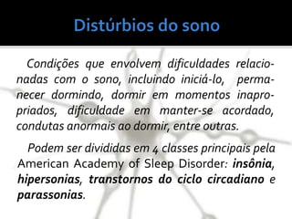 Condições que envolvem dificuldades relacio-
nadas com o sono, incluindo iniciá-lo, perma-
necer dormindo, dormir em momentos inapro-
priados, dificuldade em manter-se acordado,
condutas anormais ao dormir, entre outras.
Podem ser divididas em 4 classes principais pela
American Academy of Sleep Disorder: insônia,
hipersonias, transtornos do ciclo circadiano e
parassonias.
 