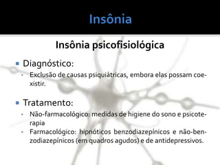 Insônia psicofisiológica
 Diagnóstico:
• Exclusão de causas psiquiátricas, embora elas possam coe-
xistir.
 Tratamento:
• Não-farmacológico: medidas de higiene do sono e psicote-
rapia
• Farmacológico: hipnóticos benzodiazepínicos e não-ben-
zodiazepínicos (em quadros agudos) e de antidepressivos.
 