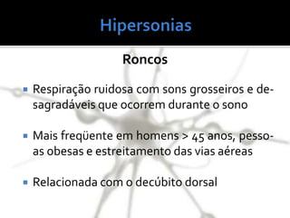 Roncos
 Respiração ruidosa com sons grosseiros e de-
sagradáveis que ocorrem durante o sono
 Mais freqüente em homens > 45 anos, pesso-
as obesas e estreitamento das vias aéreas
 Relacionada com o decúbito dorsal
 