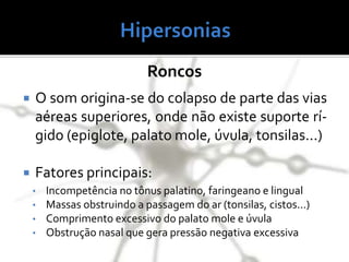 Roncos
 O som origina-se do colapso de parte das vias
aéreas superiores, onde não existe suporte rí-
gido (epiglote, palato mole, úvula, tonsilas...)
 Fatores principais:
• Incompetência no tônus palatino, faringeano e lingual
• Massas obstruindo a passagem do ar (tonsilas, cistos...)
• Comprimento excessivo do palato mole e úvula
• Obstrução nasal que gera pressão negativa excessiva
 