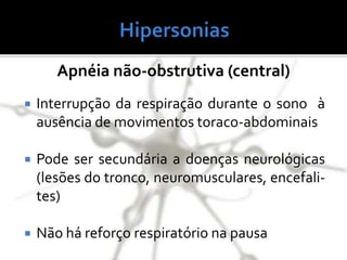 Apnéia não-obstrutiva (central)
 Interrupção da respiração durante o sono à
ausência de movimentos toraco-abdominais
 Pode ser secundária a doenças neurológicas
(lesões do tronco, neuromusculares, encefali-
tes)
 Não há reforço respiratório na pausa
 
