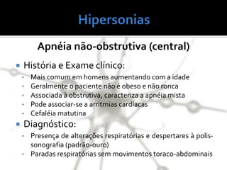 Apnéia não-obstrutiva (central)
 História e Exame clínico:
• Mais comum em homens aumentando com a idade
• Geralmente o paciente não é obeso e não ronca
• Associada à obstrutiva, caracteriza a apnéia mista
• Pode associar-se a arritmias cardíacas
• Cefaléia matutina
 Diagnóstico:
• Presença de alterações respiratórias e despertares à polis-
sonografia (padrão-ouro)
• Paradas respiratórias sem movimentos toraco-abdominais
 