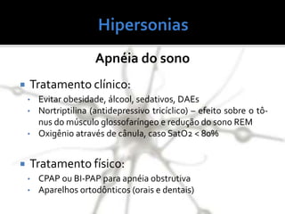 Apnéia do sono
 Tratamento clínico:
• Evitar obesidade, álcool, sedativos, DAEs
• Nortriptilina (antidepressivo tricíclico) – efeito sobre o tô-
nus do músculo glossofaríngeo e redução do sono REM
• Oxigênio através de cânula, caso SatO2 < 80%
 Tratamento físico:
• CPAP ou BI-PAP para apnéia obstrutiva
• Aparelhos ortodônticos (orais e dentais)
 