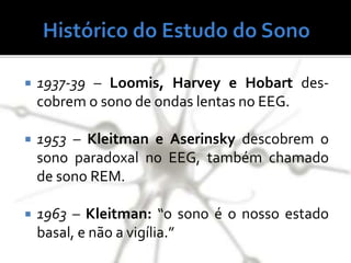  1937-39 – Loomis, Harvey e Hobart des-
cobrem o sono de ondas lentas no EEG.
 1953 – Kleitman e Aserinsky descobrem o
sono paradoxal no EEG, também chamado
de sono REM.
 1963 – Kleitman: “o sono é o nosso estado
basal, e não a vigília.”
 
