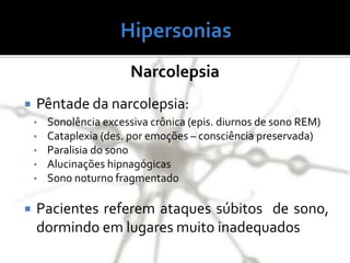 Narcolepsia
 Pêntade da narcolepsia:
• Sonolência excessiva crônica (epis. diurnos de sono REM)
• Cataplexia (des. por emoções – consciência preservada)
• Paralisia do sono
• Alucinações hipnagógicas
• Sono noturno fragmentado
 Pacientes referem ataques súbitos de sono,
dormindo em lugares muito inadequados
 