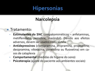Narcolepsia
 Tratamento:
• Estimulantes do SNC (simpatomiméticos – anfetaminas,
metilfenidato, pemoline, mazindol). Devido aos efeitos
adversos, devem ser usados com cautela
• Antidepressivos (clomipramina, imipramina, proptipilina,
desipramina, viloxazina, zimelidina ou fluoxetina) em ca-
sos de cataplexia
• Comportamental (medidas de higiene do sono)
• Psicoterapia (ajuste do paciente aos ambientes sociais)
 