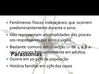 Parassonias
 Fenômenos físicos indesejáveis que ocorrem
predominantemente durante o sono.
 Não representam anormalidades dos proces-
sos responsáveis por sono e vigília.
 Bastante comuns em crianças (+ de 4 a 8 a-
nos) e menos frequentemente em adultos.
 Ocorre em 10-15% da população
 História familiar em 25% dos casos
 