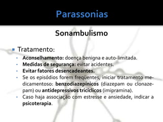 Sonambulismo
 Tratamento:
• Aconselhamento: doença benigna e auto-limitada.
• Medidas de segurança: evitar acidentes.
• Evitar fatores desencadeantes.
• Se os episódios forem freqüentes, iniciar tratamento me-
dicamentoso: benzodiazepínicos (diazepam ou clonaze-
pam) ou antidepressivos tricíclicos (imipramina).
• Caso haja associação com estresse e ansiedade, indicar a
psicoterapia.
 