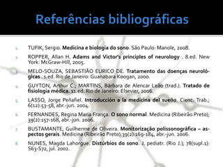1. TUFIK, Sergio. Medicina e biologia do sono. São Paulo: Manole, 2008.
2. ROPPER, Allan H. Adams and Victor's principles of neurology . 8.ed. New
York: McGraw-Hill, 2005.
3. MELO-SOUZA, SEBASTIÃO EURICO DE. Tratamento das doenças neuroló-
gicas . s.ed. Rio de Janeiro: Guanabara Koogan, 2000.
4. GUYTON, Arthur C.; MARTINS, Bárbara de Alencar Leão (trad.). Tratado de
fisiologia médica. 11.ed. Rio de Janeiro: Elsevier, 2006.
5. LASSO, Jorge Peñafiel. Introducción a la medicina del sueño. Cienc. Trab.;
6(12):53-58, abr.-jun. 2004.
6. FERNANDES, Regina Maria França. O sono normal. Medicina (Ribeirão Preto);
39(2):157-168, abr.-jun. 2006.
7. BUSTAMANTE, Guilherme de Oliveira. Monitorização polissonográfica – as-
pectos gerais. Medicina (Ribeirão Preto);39(2):169-184, abr.-jun. 2006.
8. NUNES, Magda Lahorgue. Distúrbios do sono. J. pediatr. (Rio J.); 78(supl.1):
S63-S72, jul. 2002.
 