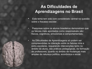 As Dificuldades de
       Aprendizagens no Brasil
•    Este tema tem sido com considerado central na questão
    sobre o fracasso escolar.

•    Pesquisas sobre os alunos brasileiros demonstram que
    os fatores mais apontados como responsáveis são:
    físicos, cognitivos, emocionais e comportamentais.

•    As Dificuldades de Aprendizagens só podem ser
    compreendidas na interação entre os fatores intra e
    extra escolares, requerendo intervenções tanto no
    âmbito do aluno, das práticas pedagógicas, da formação
    de professores, quanto no âmbito de mudanças mais
    amplas de natureza política, econômica e social.
 