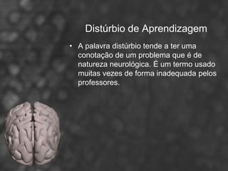 Distúrbio de Aprendizagem
• A palavra distúrbio tende a ter uma
  conotação de um problema que é de
  natureza neurológica. É um termo usado
  muitas vezes de forma inadequada pelos
  professores.
 