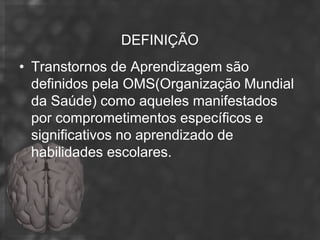 DEFINIÇÃO
• Transtornos de Aprendizagem são
  definidos pela OMS(Organização Mundial
  da Saúde) como aqueles manifestados
  por comprometimentos específicos e
  significativos no aprendizado de
  habilidades escolares.
 