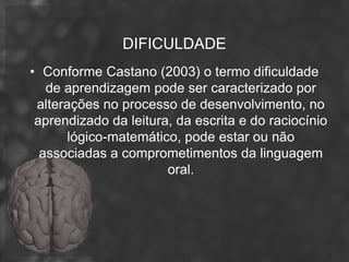 DIFICULDADE
• Conforme Castano (2003) o termo dificuldade
   de aprendizagem pode ser caracterizado por
 alterações no processo de desenvolvimento, no
 aprendizado da leitura, da escrita e do raciocínio
       lógico-matemático, pode estar ou não
  associadas a comprometimentos da linguagem
                       oral.
 