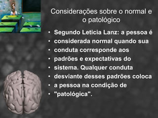 Considerações sobre o normal e
             o patológico
•    Segundo Leticia Lanz: a pessoa é
•    considerada normal quando sua
•    conduta corresponde aos
•    padrões e expectativas do
•    sistema. Qualquer conduta
•    desviante desses padrões coloca
•    a pessoa na condição de
•    "patológica".
 