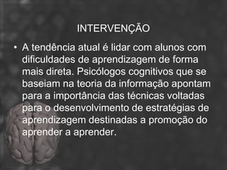 INTERVENÇÃO
• A tendência atual é lidar com alunos com
  dificuldades de aprendizagem de forma
  mais direta. Psicólogos cognitivos que se
  baseiam na teoria da informação apontam
  para a importância das técnicas voltadas
  para o desenvolvimento de estratégias de
  aprendizagem destinadas a promoção do
  aprender a aprender.
 