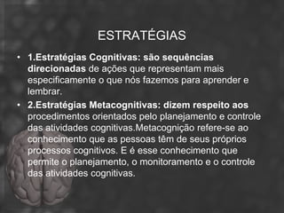 ESTRATÉGIAS
• 1.Estratégias Cognitivas: são sequências
  direcionadas de ações que representam mais
  especificamente o que nós fazemos para aprender e
  lembrar.
• 2.Estratégias Metacognitivas: dizem respeito aos
  procedimentos orientados pelo planejamento e controle
  das atividades cognitivas.Metacognição refere-se ao
  conhecimento que as pessoas têm de seus próprios
  processos cognitivos. E é esse conhecimento que
  permite o planejamento, o monitoramento e o controle
  das atividades cognitivas.
 