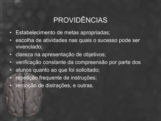PROVIDÊNCIAS
• Estabelecimento de metas apropriadas;
• escolha de atividades nas quais o sucesso pode ser
  vivenciado;
• clareza na apresentação de objetivos;
• verificação constante da compreensão por parte dos
• alunos quanto ao que foi solicitado;
• repetição frequente de instruções;
• remoção de distrações, e outras.
 