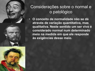 Considerações sobre o normal e
          o patológico
• O conceito de normalidade não se dá
  através de variação quantitativa, mas
  qualitativa. Neste sentido um ser vivo é
  considerado normal num determinado
  meio na medida em que ele responde
  às exigências desse meio.
 