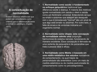 •   1. Normalidade como saúde: é fundamentado
                                           no enfoque psiquiátrico tradicional que
   A conceituação de                       diferencia saúde e doença. A maioria dos médicos
      normalidade                          iguala normalidade com saúde e vêem a saúde
                                           como um fenômeno universal. Entendendo-se que
Existem diversos referenciais que          os sinais e sintomas que estejam em desajuste
podem ser considerados como
                                           com o que é considerado "normal" são um sinal de
critérios para a diferenciação entre
                                           que algo está errado ou anormal. Por outro lado, a
o normal e o patológico (Kaplan,
                                           falta de sinais e de sintomas indicaria um
1977):
                                           organismo normal.

                                       •   2. Normalidade como Utopia: esta concepção
                                           de normalidade admite uma conjunção
                                           harmoniosa do sistema nervoso, funcionando de
                                           maneira excelente. Essa concepção é derivada de
                                           uma vertente da psiquiatria e da psicanálise que
                                           trata a pessoa ideal e eficaz.

                                       •   3. Normalidade como Média: é baseada em
                                           uma média estatística dos estudos normativos
                                           do comportamento, na qual traços da
                                           personalidade são entendidos como um meio de
                                           medida estatística ou de medida padronizada do
                                           comportamento como no psicodiagnóstico.
 