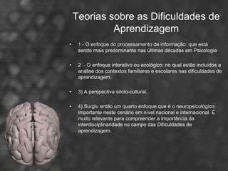 Teorias sobre as Dificuldades de
             Aprendizagem
•    1 - O enfoque do processamento de informação: que está
     sendo mais predominante nas últimas décadas em Psicologia

•    2 - O enfoque interativo ou ecológico: no qual estão incluídos a
     análise dos contextos familiares e escolares nas dificuldades de
     aprendizagem.

•    3) A perspectiva sócio-cultural.

•    4) Surgiu então um quarto enfoque que é o neuropsicológico:
     importante neste cenário em nível nacional e internacional. É
     muito relevante para compreender a importância da
     interdisciplinaridade no campo das Dificuldades de
     aprendizagem.
 