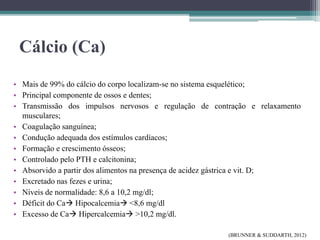 Cálcio (Ca)
• Mais de 99% do cálcio do corpo localizam-se no sistema esquelético;
• Principal componente de ossos e dentes;
• Transmissão dos impulsos nervosos e regulação de contração e relaxamento
musculares;
• Coagulação sanguínea;
• Condução adequada dos estímulos cardíacos;
• Formação e crescimento ósseos;
• Controlado pelo PTH e calcitonina;
• Absorvido a partir dos alimentos na presença de acidez gástrica e vit. D;
• Excretado nas fezes e urina;
• Níveis de normalidade: 8,6 a 10,2 mg/dl;
• Déficit do Ca Hipocalcemia <8,6 mg/dl
• Excesso de Ca Hipercalcemia >10,2 mg/dl.
(BRUNNER & SUDDARTH, 2012)
 