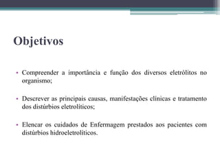 Objetivos
• Compreender a importância e função dos diversos eletrólitos no
organismo;
• Descrever as principais causas, manifestações clínicas e tratamento
dos distúrbios eletrolíticos;
• Elencar os cuidados de Enfermagem prestados aos pacientes com
distúrbios hidroeletrolíticos.
 