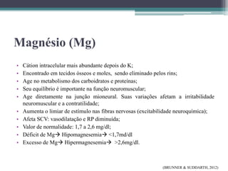 Magnésio (Mg)
• Cátion intracelular mais abundante depois do K;
• Encontrado em tecidos ósseos e moles, sendo eliminado pelos rins;
• Age no metabolismo dos carboidratos e proteínas;
• Seu equilíbrio é importante na função neuromuscular;
• Age diretamente na junção mioneural. Suas variações afetam a irritabilidade
neuromuscular e a contratilidade;
• Aumenta o limiar de estímulo nas fibras nervosas (excitabilidade neuroquímica);
• Afeta SCV: vasodilatação e RP diminuída;
• Valor de normalidade: 1,7 a 2,6 mg/dl;
• Déficit de Mg Hipomagnesemia <1,7md/dl
• Excesso de Mg Hipermagnesemia >2,6mg/dl.
(BRUNNER & SUDDARTH, 2012)
 