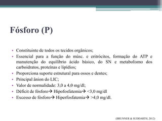 Fósforo (P)
• Constituinte de todos os tecidos orgânicos;
• Essencial para a função do músc. e eritrócitos, formação do ATP e
manutenção do equilíbrio ácido básico, do SN e metabolismo dos
carboidratos, proteínas e lipídios;
• Proporciona suporte estrutural para ossos e dentes;
• Principal ânion do LIC;
• Valor de normalidade: 3,0 a 4,0 mg/dl;
• Déficit de fósforo Hipofosfatemia <3,0 mg/dl
• Excesso de fósforo Hiperfosfatemia >4,0 mg/dl.
(BRUNNER & SUDDARTH, 2012)
 