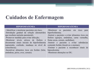Cuidados de Enfermagem
HIPOFOSFATEMIA HIPERFOSFATEMIA
- Identificar e monitorar pacientes em risco;
-Introdução gradual da solução (desnutridos
que recebem nutrição parenteral);
-Promover medidas para evitar infecção;
-Monitorar níveis séricos de fósforo e
documentar sinais iniciais de hipofosfatemia
(apreensão, confusão, mudança no nível de
consciência);
-Incentivar alimentos ricos em fosfato (leite,
amêndoas, peixe, aves, cereais).
-Monitorar os pacientes em risco para
hiperfosfatemia;
-Instruir o paciente a evitar alimentos ricos em
fósforo (queijos, amêndoas, carne vermelha,
frutas secas, cereais, sardinhas);
-Instruir o paciente a evitar substâncias
contendo fosfato (laxativos e enemas);
-Ensinar o paciente a reconhecer sinais de
hipocalcemia;
-Monitorar alterações no DU.
(BRUNNER & SUDDARTH, 2012)
 