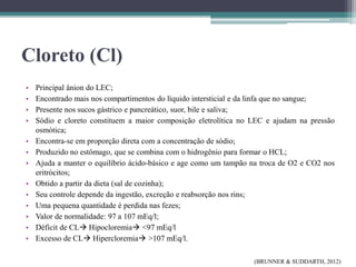 Cloreto (Cl)
• Principal ânion do LEC;
• Encontrado mais nos compartimentos do líquido intersticial e da linfa que no sangue;
• Presente nos sucos gástrico e pancreático, suor, bile e saliva;
• Sódio e cloreto constituem a maior composição eletrolítica no LEC e ajudam na pressão
osmótica;
• Encontra-se em proporção direta com a concentração de sódio;
• Produzido no estômago, que se combina com o hidrogênio para formar o HCL;
• Ajuda a manter o equilíbrio ácido-básico e age como um tampão na troca de O2 e CO2 nos
eritrócitos;
• Obtido a partir da dieta (sal de cozinha);
• Seu controle depende da ingestão, excreção e reabsorção nos rins;
• Uma pequena quantidade é perdida nas fezes;
• Valor de normalidade: 97 a 107 mEq/l;
• Déficit de CL Hipocloremia <97 mEq/l
• Excesso de CL Hipercloremia >107 mEq/l.
(BRUNNER & SUDDARTH, 2012)
 