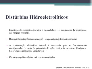 Distúrbios Hidroeletrolíticos
• Equilíbrio de concentrações intra e extracelulares → manutenção da homeostase
das funções celulares;
• Desequilíbrios (carência ou excesso) → repercutem de forma importante;
• A concentração eletrolítica normal é necessária para o funcionamento
cardiovascular (geração de potenciais de ação, contração do músc. Cardíaco e
liso efeitos cardíacos e vasculares);
• Comuns na prática clínica e devem ser corrigidos.
(WOODS, 2005; BRUNNER & SUDDARTH, 2012)
 