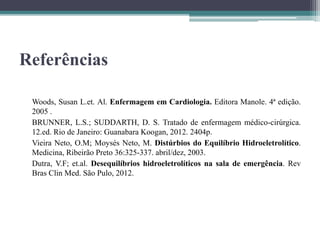 Referências
Woods, Susan L.et. Al. Enfermagem em Cardiologia. Editora Manole. 4ª edição.
2005 .
BRUNNER, L.S.; SUDDARTH, D. S. Tratado de enfermagem médico-cirúrgica.
12.ed. Rio de Janeiro: Guanabara Koogan, 2012. 2404p.
Vieira Neto, O.M; Moysés Neto, M. Distúrbios do Equilíbrio Hidroeletrolítico.
Medicina, Ribeirão Preto 36:325-337. abril/dez, 2003.
Dutra, V.F; et.al. Desequilíbrios hidroeletrolíticos na sala de emergência. Rev
Bras Clin Med. São Pulo, 2012.
 