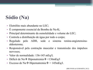 Sódio (Na)
• Eletrólito mais abundante no LEC;
• É componente essencial da Bomba de Na-K;
• Principal determinante da osmolalidade e volume do LEC;
• Controla a distribuição de água por todo o corpo;
• Regulado pelo ADH, sede e sistema renina-angiotensina-
aldosterona;
• Responsável pela contração muscular e transmissão dos impulsos
nervosos;
• Valor de normalidade: 136-145 mEq/l;
• Déficit de Na Hiponatremia <136mEq/l
• Excesso de Na Hipernatremia > 145mEq/l.
(BRUNNER & SUDDARTH, 2012)
 