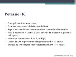 Potássio (K)
• Principal eletrólito intracelular;
• É componente essencial da Bomba de Na-K;
• Regula a excitabilidade neuromuscular e contratilidade muscular;
• 80% é excretado via renal e 20% através de intestino e glândulas
sudoríparas;
• Valores de normalidade: 3,5 a 5,1 mEq/l;
• Déficit de K Hipocalemia/Hipopotassemia <3,5 mEq/l
• Excesso de KHipercalemia/Hiperpotassemia >5,1 mEq/l.
(BRUNNER & SUDDARTH, 2012)
 