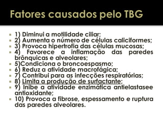 










1) Diminui a motilidade ciliar;
2) Aumenta o número de células caliciformes;
3) Provoca hipertrofia das células mucosas;
4) Favorece a inflamação das paredes
brônquicas e alveolares;
5)Condiciona o broncoespasmo;
6) Reduz a atividade macrofágica;
7) Contribui para as infecções respiratórias;
8) Limita a produção de surfactante;
9) Inibe a atividade enzimática antielastasee
antioxidante;
10) Provoca a fibrose, espessamento e ruptura
das paredes alveolares.

 