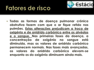 

Todas as formas de doença pulmonar crônica
obstrutiva fazem com que o ar fique retido nos
pulmões. Estas alterações prejudicam a troca de
oxigénio e de anidrido carbónico entre os alvéolos
e o sangue. Nas primeiras fases da doença, a
concentração de oxigénio no sangue está
diminuída, mas os valores de anidrido carbónico
permanecem normais. Nas fases mais avançadas,
os valores do anidrido carbónico elevam-se
enquanto os do oxigénio diminuem ainda mais.

 