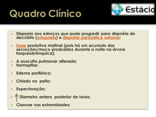

Dispneia aos esforços que pode progredir para dispnéia de
decúbito (ortopneia) e dispnéia paroxística noturna;



tosse produtiva matinal (pois há um acumulo das
secreções/muco produzidos durante a noite na árvore
traqueobrônquica);




A ausculta pulmonar alterada;
Hemoptise;



Edema periférico;



Chiado no peito;



Expectoração;




Diametro antero posterior do torax;
Cianose nas extremidades;

 