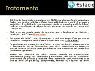

O início do tratamento do portador de DPOC é a interrupção do tabagismo.
Podem ser usados antiinflamatórios, broncodilatadores e corticoides orais e
inalatótios. A reabilitação pulmonar (através de uma equipe multidisciplinar)
melhora a ventilação. A oxigenoterapia pode ser necessária em casos mais
avançados.



Dieta com um aporte maior de gordura com a finalidade de diminuir a
produção de CO2 e a hipercapnia;



Pacientes de DPOC com hipercapnia e acidose respiratória podem se
beneficiar de suporte ventilatório não-invasivo como CPAP e BiPAP.



Os pacientes com retenção de CO2 ou acidose respiratória devem receber
a nebulização em ar comprimido, pelo risco aumentado da retenção.
Nesses casos o paciente pode permanecer com cateter de O2 conectado
para evitar hipoxemia.



Podem ser utilizados de várias formas: através de nebulizadores,
nebulímetros (sprays ou "bombinhas"), turbohaler ( um tipo de "bombinha"
que se inala um pó seco ), rotadisks (uma "bombinha" com formato de disco
que se inala um pó seco), comprimidos, xaropes ou cápsulas de inalar

 