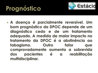 

A doença é parcialmente reversível. Um
bom prognóstico da DPOC depende de um
diagnóstico cedo e de um tratamento
adequado. A medida de maior impacto no
tratamento da DPOC é a abstinência ao
tabagismo.
Outro
fator
que
comprovadamente aumenta a sobrevida
dos
pacientes
é
a
reabilitação
multidisciplinar.

 