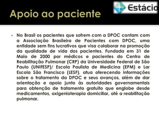 

No Brasil os pacientes que sofrem com a DPOC contam com
a Associação Brasileira de Pacientes com DPOC, uma
entidade sem fins lucrativos que visa colaborar na promoção
da qualidade de vida dos pacientes. Fundada em 31 de
Maio de 2000 por médicos e pacientes do Centro de
Reabilitação Pulmonar (CRP) da Universidade Federal de São
Paulo (UNIFESP)/ Escola Paulista de Medicina (EPM) e Lar
Escola São Francisco (LESF), atua oferecendo informações
sobre o tratamento da DPOC e seus avanços, além de dar
orientação e apoio junto às autoridades governamentais
para obtenção de tratamento gratuito que englobe desde
medicamentos, oxigenioterapia domiciliar, até a reabilitação
pulmonar.

 