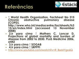 ↑ World Health Organization. Factsheet No 315
Chronic
obstructive
pulmonary
disease
(COPD).
http://www.who.int/mediacentre/factsheets/fs3
15/en/index.html (accessed 13 November
2008)
 2.Ir para cima ↑ Mathers C, Loncar D.
Projections of global mortality and burden of
disease from 2002 to 2030. PLoS Medicine 2006,
e442
 3.Ir para cima ↑ SOGAB
 4.Ir para cima ↑ SRPPPI




http://www.youtube.com/watch?v=R_BsxMYgo6Q

 