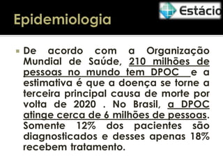 

De acordo com a Organização
Mundial de Saúde, 210 milhões de
pessoas no mundo tem DPOC e a
estimativa é que a doença se torne a
terceira principal causa de morte por
volta de 2020 . No Brasil, a DPOC
atinge cerca de 6 milhões de pessoas.
Somente 12% dos pacientes são
diagnosticados e desses apenas 18%
recebem tratamento.

 