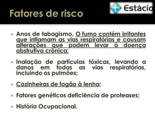 

Anos de tabagismo, O fumo contém irritantes
que inflamam as vias respiratórias e causam
alterações que podem levar à doença
obstrutiva crônica;



Inalação de partículas tóxicas, levando a
danos em todas as vias respiratórias,
incluindo os pulmões;



Cozinheiras de fogão à lenha;



Fatores genéticos deficiência de proteases;



História Ocupacional.

 