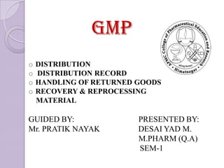 GMP
o   DISTRIBUTION
o   DISTRIBUTION RECORD
o   HANDLING OF RETURNED GOODS
o   RECOVERY & REPROCESSING
    MATERIAL

GUIDED BY:               PRESENTED BY:
Mr. PRATIK NAYAK         DESAI YAD M.
                         M.PHARM (Q.A)
                         SEM-1
 