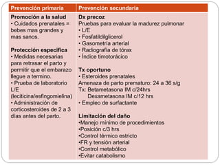 Prevención primaria Prevención secundaria
Promoción a la salud
• Cuidados prenatales =
bebes mas grandes y
mas sanos.
Protección especifica
• Medidas necesarias
para retrasar el parto y
permitir que el embarazo
llegue a termino.
• Prueba de laboratorio
L/E
(leciticina/esfingomielina)
• Administración de
corticosteroides de 2 a 3
días antes del parto.
Dx precoz
Pruebas para evaluar la madurez pulmonar
• L/E
• Fosfatildilglicerol
• Gasometría arterial
• Radiografía de tórax
• Índice timotorácico
Tx oportuno
• Esteroides prenatales
Amenaza de parto prematuro: 24 a 36 s/g
Tx: Betametasona IM c/24hrs
Dexametasona IM c/12 hrs
• Empleo de surfactante
Limitación del daño
•Manejo mínimo de procedimientos
•Posición c/3 hrs
•Control térmico estricto
•FR y tensión arterial
•Control metabólico
•Evitar catabolismo
 
