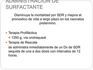 ADMINISTRACION DE
SURFACTANTE
Disminuye la mortalidad por SDR y mejora el
pronostico de vida a largo plazo en los neonatos
pretermino.
 Terapia Profiláctica
< 1350 g, vía orotraqueal
 Terapia de Rescate
se administra inmediatamente de un Dx de SDR
sequida de una a dos dosis con intervalos de 12
horas.
 