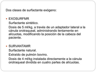 Dos clases de surfactante exógeno:
 EXOSURFMR
Surfactante sintético.
Dosis de 5 ml/kg, a través de un adaptador lateral a la
cánula orotraqueal, administrando lentamente en
alícuotas, modificando la posición de la cabeza del
paciente.
 SURVANTAMR
Surfactante natural.
Extraído de pulmón bovino.
Dosis de 4 ml/kg instalada directamente a la cánula
orotraqueal dividida en cuatro partes de alícuotas.
 